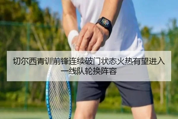 切尔西青训前锋连续破门状态火热有望进入一线队轮换阵容